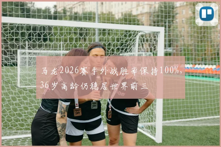马龙2026赛季外战胜率保持100%，36岁高龄仍稳居世界前三