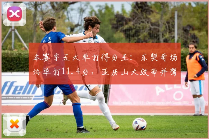 本赛季五大单打得分王：东契奇场均单打11.4分，亚历山大效率并驾齐驱