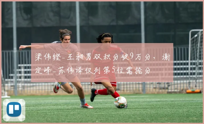 梁伟铿_王昶男双积分破9万分，谢定峰_苏伟译仅列第5位需抢分