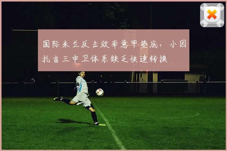 国际米兰反击效率意甲垫底，小因扎吉三中卫体系缺乏快速转换