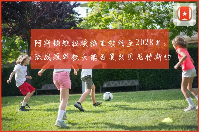 阿斯顿维拉埃梅里续约至2028年，欧战冠军教头能否复刻贝尼特斯的英超神话