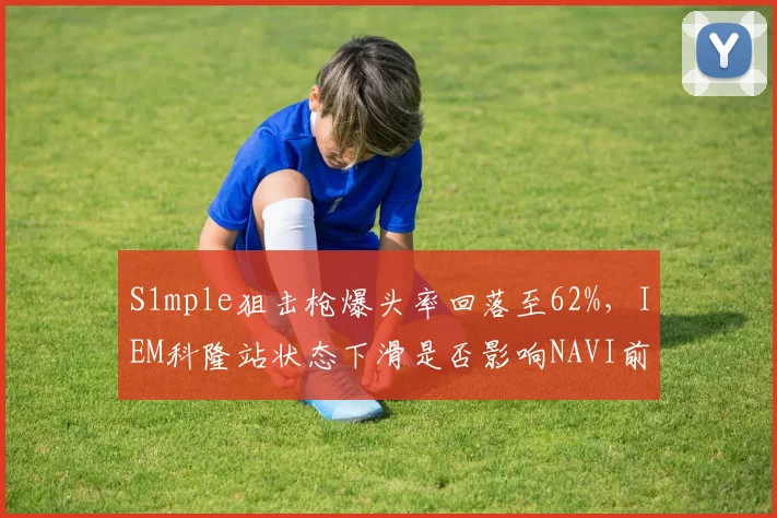 S1mple狙击枪爆头率回落至62%,IEM科隆站状态下滑是否影响NAVI前景