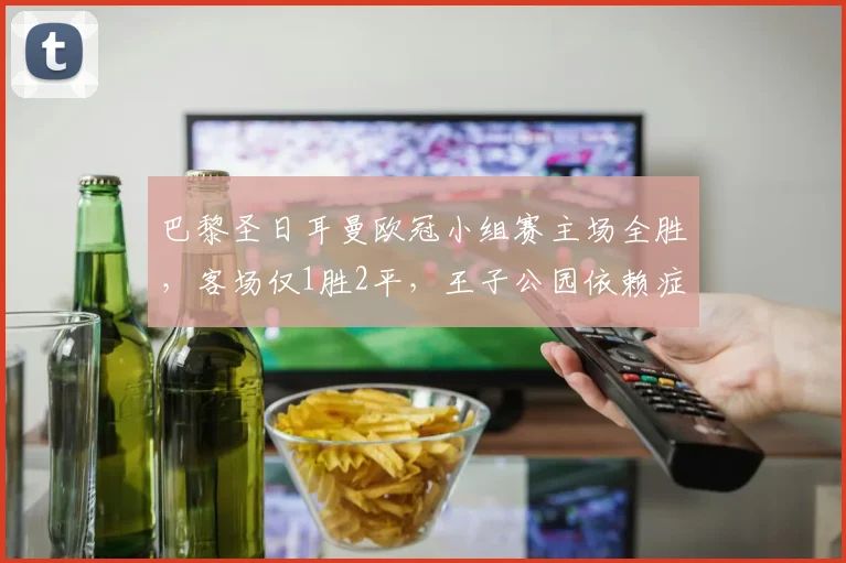 巴黎圣日耳曼欧冠小组赛主场全胜，客场仅1胜2平，王子公园依赖症成淘汰赛隐患