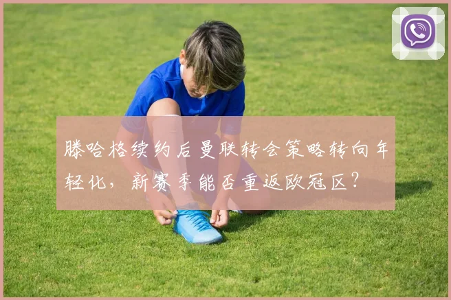 滕哈格续约后曼联转会策略转向年轻化,新赛季能否重返欧冠区?